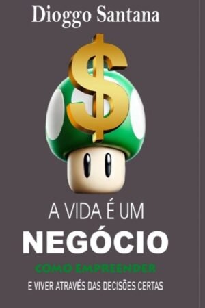 A Vida é um Negócio: Como Empreender e viver através das decisões certas